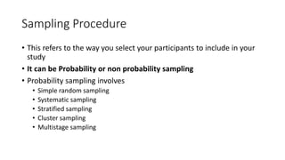 Sampling Procedure
• This refers to the way you select your participants to include in your
study
• It can be Probability or non probability sampling
• Probability sampling involves
• Simple random sampling
• Systematic sampling
• Stratified sampling
• Cluster sampling
• Multistage sampling
 