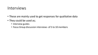 Interviews
• These are mainly used to get responses for qualitative data
• They could be used as;
• Interview guides
• Focus Group discussion interviews- of 5 to 10 members
 