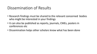 Dissemination of Results
• Research findings must be shared to the relevant concerned bodies
who might be interested in your findings
• It can also be published as reports, journals, CMEs, posters in
conferences etc
• Dissemination helps other scholars know what has been done
 