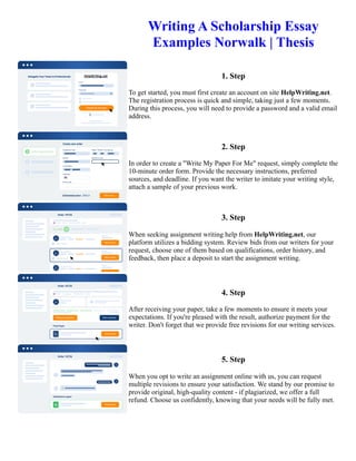 Writing A Scholarship Essay
Examples Norwalk | Thesis
1. Step
To get started, you must first create an account on site HelpWriting.net.
The registration process is quick and simple, taking just a few moments.
During this process, you will need to provide a password and a valid email
address.
2. Step
In order to create a "Write My Paper For Me" request, simply complete the
10-minute order form. Provide the necessary instructions, preferred
sources, and deadline. If you want the writer to imitate your writing style,
attach a sample of your previous work.
3. Step
When seeking assignment writing help from HelpWriting.net, our
platform utilizes a bidding system. Review bids from our writers for your
request, choose one of them based on qualifications, order history, and
feedback, then place a deposit to start the assignment writing.
4. Step
After receiving your paper, take a few moments to ensure it meets your
expectations. If you're pleased with the result, authorize payment for the
writer. Don't forget that we provide free revisions for our writing services.
5. Step
When you opt to write an assignment online with us, you can request
multiple revisions to ensure your satisfaction. We stand by our promise to
provide original, high-quality content - if plagiarized, we offer a full
refund. Choose us confidently, knowing that your needs will be fully met.
Writing A Scholarship Essay Examples Norwalk | Thesis Writing A Scholarship Essay Examples Norwalk | Thesis
 