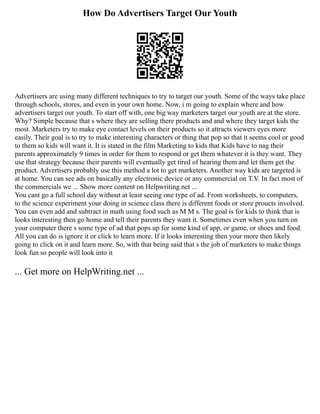 How Do Advertisers Target Our Youth
Advertisers are using many different techniques to try to target our youth. Some of the ways take place
through schools, stores, and even in your own home. Now, i m going to explain where and how
advertisers target our youth. To start off with, one big way marketers target our youth are at the store.
Why? Simple because that s where they are selling there products and and where they target kids the
most. Marketers try to make eye contact levels on their products so it attracts viewers eyes more
easily. Their goal is to try to make interesting characters or thing that pop so that it seems cool or good
to them so kids will want it. It is stated in the film Marketing to kids that Kids have to nag their
parents approximately 9 times in order for them to respond or get them whatever it is they want. They
use that strategy because their parents will eventually get tired of hearing them and let them get the
product. Advertisers probably use this method a lot to get marketers. Another way kids are targeted is
at home. You can see ads on basically any electronic device or any commercial on T.V. In fact most of
the commercials we ... Show more content on Helpwriting.net ...
You cant go a full school day without at least seeing one type of ad. From worksheets, to computers,
to the science experiment your doing in science class there is different foods or store proucts involved.
You can even add and subtract in math using food such as M M s. The goal is for kids to think that is
looks interesting then go home and tell their parents they want it. Sometimes even when you turn on
your computer there s some type of ad that pops up for some kind of app, or game, or shoes and food.
All you can do is ignore it or click to learn more. If it looks interesting then your more then likely
going to click on it and learn more. So, with that being said that s the job of marketers to make things
look fun so people will look into it
... Get more on HelpWriting.net ...
 
