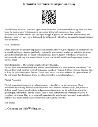 Percussion Instruments Comparison Essay
The difference between a drum and a percussion instrument creates confusion among those that don t
know the intricacies of both instrument categories. While both instruments share similar
characteristics, a drum consists of a very specific type of percussion instrument. Percussionists and
drummers learn very early on to distinguish the difference by identifying the specific characteristics of
each instrument.
Main Differences
Drums fall under the category of percussion instruments. However, not all percussion instruments can
be considered drums. A drum specifically requires the instrument to produce an indefinite pitch and
applies to instruments that are struck with drumsticks, mallets, beaters or the hands. Percussion
instruments include any instrument that can be struck or hit with a mallet or that produces an extra
musical effect.
Drum Instruments ... Show more content on Helpwriting.net ...
Each of these instruments historically used an animal skin that was stretched over a membrane. The
skin, or drum head, can then be struck to produce rapidly developing rhythms, booming bass and help
to drive the pulse of the piece forward. Drums must have a skin stretched over the top membrane of
the instrument. For this reason, drums are often referred to as membranophones.
Pitched Percussion
Pitched percussion instruments are also commonly referred to as barred instruments. These
instruments include any percussive instrument that must be struck to create sound, but produce a
definite sound. Some examples of pitched percussion instruments are the xylophone, marimba,
glockenspiel, tubular bells and the celesta. Each of these instruments are commonly available in
symphony orchestras. They serve to provide accents to the main beats of a musical work and color
melodies that double in the woodwind or brass section of the orchestra.
Non pitched
... Get more on HelpWriting.net ...
 