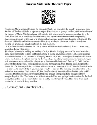 Barabas And Hamlet Research Paper
Christopher Marlowe is well known for his tragic Marlovian character, the morally ambiguous hero.
Barabas of The Jew of Malta is a prime example. His character is greedy, ruthless, and the murderer of
the citizens of Malta. Yet the audience still roots for this character as he commits sin after sin in the
name of justice. He is ambitious and charismatic, and unjust circumstances earn him sympathy.
Shakespeare, inspired by the idea of a villainous hero, creates a marlovian character with a twist. The
character of Hamlet exhibits the same qualities of the Marlovian character, but lacks to drive to
execute his revenge, as he deliberates on his own morality.
The forefront similarity between the characters of Hamlet and Barabas is their desire ... Show more
content on Helpwriting.net ...
His ploy of madness is nothing but a delay of action. Hamlet is highly aware of the severity of the
crime he is planning to commit and bides his time in taking any formal action. His hesitation comes
from his awareness of his own moral ambiguity. Hamlet expresses contempt for his cowardliness but
admits hesitation as the ghost, may be the devil...perhaps out of my weakness and my melancholy, as
he is very potent with such spirits, abuses me to damn me (Shakespeare 2.2.628 632). With this he
acknowledges the possible consequence on his soul for his crime. Once Hamlet gains the proof he
hunted for of Claudius guilt, he continues with his excuses. Hamlet believes if Claudius is killed while
he is praying his soul will be forgiven and go straight to heaven. The Danish prince claims this is hire
and salary, not revenge (Shakespeare 3.3.84), therefore losing an uncomplicated opportunity to kill
Claudius. Due to his hesitation throughout the play, enough time passes for a murder plot to be
conspired against him. This leads to his ultimate downfall but also springs him into action. In the final
scene, Hamlet has only moments to live and morality is no longer of value. Here he is at his most
Marlovian, as he vindictively murders
... Get more on HelpWriting.net ...
 