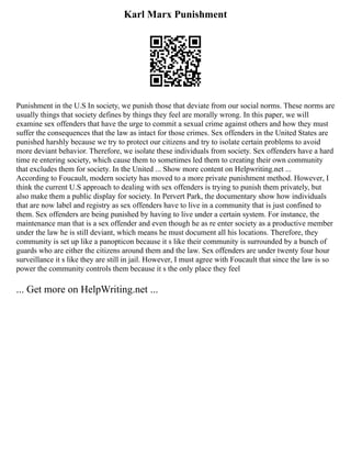Karl Marx Punishment
Punishment in the U.S In society, we punish those that deviate from our social norms. These norms are
usually things that society defines by things they feel are morally wrong. In this paper, we will
examine sex offenders that have the urge to commit a sexual crime against others and how they must
suffer the consequences that the law as intact for those crimes. Sex offenders in the United States are
punished harshly because we try to protect our citizens and try to isolate certain problems to avoid
more deviant behavior. Therefore, we isolate these individuals from society. Sex offenders have a hard
time re entering society, which cause them to sometimes led them to creating their own community
that excludes them for society. In the United ... Show more content on Helpwriting.net ...
According to Foucault, modern society has moved to a more private punishment method. However, I
think the current U.S approach to dealing with sex offenders is trying to punish them privately, but
also make them a public display for society. In Pervert Park, the documentary show how individuals
that are now label and registry as sex offenders have to live in a community that is just confined to
them. Sex offenders are being punished by having to live under a certain system. For instance, the
maintenance man that is a sex offender and even though he as re enter society as a productive member
under the law he is still deviant, which means he must document all his locations. Therefore, they
community is set up like a panopticon because it s like their community is surrounded by a bunch of
guards who are either the citizens around them and the law. Sex offenders are under twenty four hour
surveillance it s like they are still in jail. However, I must agree with Foucault that since the law is so
power the community controls them because it s the only place they feel
... Get more on HelpWriting.net ...
 