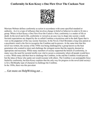 Conformity In Ken Kesey s One Flew Over The Cuckoos Nest
Merriam Webster defines conformity as action in accordance with some specified standard or
authority . As it is a type of influence that involves change in belief or behavior in order to fit into a
group. Where in Ken Kesey s One Flew Over the Cuckoo s Nest, conformity is a matter of life or
death. In the novel and in life, conformity is viewed as an easy way to shape into society s mold.
Societal expectations are shaped by the so called Combine a mysterious and in the dark figure that is
view as the puppeteer of the way society functions. In the Novel, Chief Bromden a long time patient at
a psychiatric ward is the first to recognize the Combine and its powers. At the same time that this
novel was written, the society of the 1950s was being challenged by a group known as the beat
generation who wanted to reject and challenge the stringent norms that the majority deemed as
appropriate and necessary. While many members of society supported the beliefs of conformity, in
many ways the need for societal misfits was vital to secure a community where all people would have
a voice. While many did their best to challenge the Combine, in the end the Combine would prevail,
but the ideas of those who spoke out would resonate with others. The Combine is an unstoppable force
fueled by conformity, but Ken Kesey explains that the only way for progress in the novel (and society)
is for a McMurphy type of character to challenge the Combine.
In the 1950s, there was this prevalent
... Get more on HelpWriting.net ...
 