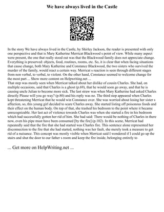 We have always lived in the Castle
In the story We have always lived in the Castle, by Shirley Jackson, the reader is presented with only
one perspective and that is Mary Katherine Merricat Blackwood s point of view. While many aspect
were present, the one that really stood out was that the Blackwood family does not appreciate change.
Everything is preserved: objects, food, routines, rooms, etc. So, it is clear that when facing situations
that cause change, both Mary Katherine and Constance Blackwood, the two sisters who survived the
murder of the family, would react a certain way. Merricat s reaction is seen through different stages
from non verbal, to verbal, to violent. On the other hand, Constance seemed to welcome change for
the most part ... Show more content on Helpwriting.net ...
That step was mostly seen when Merricat talked about her dislike of cousin Charles. She had, on
multiple occasions, said that Charles is a ghost (p.69), that he would soon go away, and that he is
causing uncle Julian to become more sick. The last straw was when Mary Katherine had asked Charles
directly Please will you go way? (p.80) and his reply was no. The third step appeared when Charles
kept threatening Merricat that he would win Constance over. She was worried about losing her sister s
affection, so, this young girl decided to scare Charles away. She started listing off poisonous foods and
their effect on the human body. On top of that, she trashed his bedroom to the point where it became
unrecognizable. Her last act of violence towards Charles was when she started a fire in his bedroom
which had successfully gotten her rid of him. She had said: There would be nothing of Charles in there
now, even his pipe must have been consumed [by the fire] (p.102). In this scene, Merricat had
repeatedly said that the fire that she had started was Charles fire. This sentence alone represented her
disconnection to the fire that she had started, nothing was her fault, she merely took a measure to get
rid of a nuisance. This concept was mostly visible when Merricat said I wondered if I could go up the
stairs and shut the door to our father s room and keep the fire inside, belonging entirely to
... Get more on HelpWriting.net ...
 