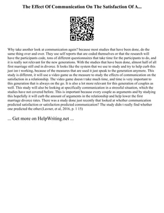 The Effect Of Communication On The Satisfaction Of A...
Why take another look at communication again? because most studies that have been done, do the
same thing over and over. They use self reports that are coded themselves or that the research will
have the participants code, tons of different questionnaires that take time for the participants to do, and
it is really not relevant for the new generations. With the studies that have been done, almost half of all
first marriage still end in divorce. It looks like the system that we use to study and try to help curb this
just isn t working, because of the measures that are used it just speak to the generation anymore. This
study is different, it will use a video game as the measure to study the effects of communication on the
satisfaction in a relationship. The video game doesn t take much time, and time is very important to
this generation that is always on the go. It is also a lot more relevant for this generation of couples as
well. This study will also be looking at specifically communication in a stressful situation, which the
studies have not covered before. This is important because every couple as arguments and by studying
this hopefully it will curb the amount of arguments in the relationship and help lower the first
marriage divorce rates. There was a study done just recently that looked at whether communication
predicted satisfaction or satisfaction predicted communication? The study didn t really find whether
one predicted the other.(Lavner, et al, 2016, p. 1 15)
... Get more on HelpWriting.net ...
 