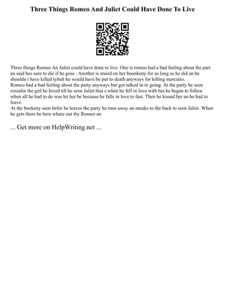Three Things Romeo And Juliet Could Have Done To Live
Three things Romeo An Juliet could have done to live. One is romeo had a bad feeling about the part
an said hes sure to die if he gose . Another is staied on her bounkeny for as long as he did an he
shouldn t have killed tybalt he would have be put to death anyways for killing mercutio.
Romeo had a bad feeling about the party anyways but got talked in to going. At the party he seen
rosealin the girl he loved till he seen Juliet that s when he fell in love with her.he began to follow
when all he had to do was let her be because he falls in love to fast. Then he kissed her an he had to
leave.
At the bockeny seen befor he leaves the party he runs away an sneaks to the back to seen Juliet. When
he gets there he here where out thy Romeo an
... Get more on HelpWriting.net ...
 