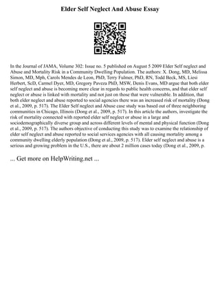 Elder Self Neglect And Abuse Essay
In the Journal of JAMA, Volume 302: Issue no. 5 published on August 5 2009 Elder Self neglect and
Abuse and Mortality Risk in a Community Dwelling Population. The authors: X. Dong, MD, Melissa
Simon, MD, Mph, Carols Mendes de Leon, PhD, Terry Fulmer, PhD, RN, Todd Beck, MS, Liesi
Herbert, ScD, Carmel Dyer, MD, Gregory Paveza PhD, MSW, Denis Evans, MD argue that both elder
self neglect and abuse is becoming more clear in regards to public health concerns, and that elder self
neglect or abuse is linked with mortality and not just on those that were vulnerable. In addition, that
both elder neglect and abuse reported to social agencies there was an increased risk of mortality (Dong
et al., 2009, p. 517). The Elder Self neglect and Abuse case study was based out of three neighboring
communities in Chicago, Illinois (Dong et al., 2009, p. 517). In this article the authors, investigate the
risk of mortality connected with reported elder self neglect or abuse in a large and
sociodemographically diverse group and across different levels of mental and physical function (Dong
et al., 2009, p. 517). The authors objective of conducting this study was to examine the relationship of
elder self neglect and abuse reported to social services agencies with all causing mortality among a
community dwelling elderly population (Dong et al., 2009, p. 517). Elder self neglect and abuse is a
serious and growing problem in the U.S., there are about 2 million cases today (Dong et al., 2009, p.
... Get more on HelpWriting.net ...
 