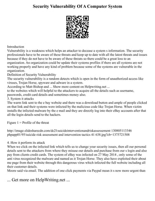 Security Vulnerability Of A Computer System
Introduction
Vulnerability is a weakness which helps an attacker to decease a system s information. The security
professionals have to be aware of these threats and keep up to date with all the latest threats and issues
because if they do not have to be aware of these threats so there could be a great loss to an
organization. An organization could be update their systems profiles if there are all systems are not
working properly and have any kind of problem because some of the systems are vulnerable in the
organization.
Definition of Security Vulnerability
The security vulnerability is a random detects which is open in the form of unauthorized access like
viruses, Trojan Horse, spyware and adware in a system.
According to Matt Bishop and ... Show more content on Helpwriting.net ...
to the websites which will helpful to the attackers to acquire all the details such as username,
passwords, credit card details and sometimes money also.
3. System it attacks
The warm link sent to the e bay website and there was a download button and ample of people clicked
on that link and their systems were infected by the malicious code like Trojan Horse. When victim
installs the infected malware by the e mail and they are directly log into their eBay accounts after that
all the login details send to the hackers.
Figure 1 = Profile of the threat
http://image.slidesharecdn.com/dc21suicideinterventionandriskassessement 130805113346
phpapp01/95/suicide risk assessment and intervention tactics 41 638.jpg?cb=1375721508
4. How it perform its attack
When we click on the infected link which tells us to change your security issues, then all our personal
details sent to the attackers from where they misuse our details and purchase from our s login and also
pay from clients credit cards. The system of eBay was infected on 27 May 2014 , only some of the
anti virus recognized the malware and named as it Trojan Horse. They also have exploited their about
me page from their website through this dangerous virus which infected the full website including all
their customer details.
Moore said via email. The addition of one click payments via Paypal mean it s now more urgent than
... Get more on HelpWriting.net ...
 