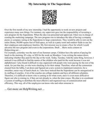 My Internship At The Superdome
Over the first month of my new internship, I had the opportunity to work on new projects and
experience many new things. For instance, my supervisor gave me the responsibility of inventing a
new program for the Superdome. When the idea was presented and approved, I then was in charge of
creating the marketing campaign. The new program was to introduce the idea of having a company
picnic or company outing at the Superdome to large corporations. They would be able to rent out the
entire Dome, 80,000 square feet of field space, as well as a party room and outdoor fields to use for
their employees and employees families. My first mission was to create a flyer for which I could
advertise the new program and event to the corporations. Draft ... Show more content on
Helpwriting.net ...
For example, yesterday was the start of our Summer camps. Children have the option of paying for
lunch in the morning, $5 a day, or $20 for the week on Mondays. I was writing the names down,
indicating whether they paid for the day or the week. Today, Tuesday, I did the same thing, however, I
noticed it was difficult to find the names of the children who paid for the week because it was not
alphabetized. I also found it difficult to stay organized with people who were paying for the rest of the
week, for just that day, or who were checking in for their stamp. Therefore, when all the commotion
cleared from the lobby, I sat down and figured out a new system to implement tomorrow, for a
smoother, easier way of lunch check in. I also have noticed that the Superdome can be unorganized in
its staffing of coaches. A lot of the coaches are college students and have all different schedules.
Therefore, it is difficult to know who is coming in for what event, and it is even more difficult to
figure out who is coming in, if they are not already in, when the time comes. My plan is to coordinate
a system of staffing to distribute the most effective and organized way of communication and
efficiency. This way, all of the employees can know who and when someone is
... Get more on HelpWriting.net ...
 