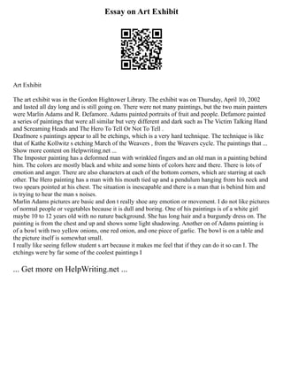 Essay on Art Exhibit
Art Exhibit
The art exhibit was in the Gordon Hightower Library. The exhibit was on Thursday, April 10, 2002
and lasted all day long and is still going on. There were not many paintings, but the two main painters
were Marlin Adams and R. Defamore. Adams painted portraits of fruit and people. Defamore painted
a series of paintings that were all similar but very different and dark such as The Victim Talking Hand
and Screaming Heads and The Hero To Tell Or Not To Tell .
Deafmore s paintings appear to all be etchings, which is a very hard technique. The technique is like
that of Kathe Kollwitz s etching March of the Weavers , from the Weavers cycle. The paintings that ...
Show more content on Helpwriting.net ...
The Imposter painting has a deformed man with wrinkled fingers and an old man in a painting behind
him. The colors are mostly black and white and some hints of colors here and there. There is lots of
emotion and anger. There are also characters at each of the bottom corners, which are starring at each
other. The Hero painting has a man with his mouth tied up and a pendulum hanging from his neck and
two spears pointed at his chest. The situation is inescapable and there is a man that is behind him and
is trying to hear the man s noises.
Marlin Adams pictures are basic and don t really shoe any emotion or movement. I do not like pictures
of normal people or vegetables because it is dull and boring. One of his paintings is of a white girl
maybe 10 to 12 years old with no nature background. She has long hair and a burgundy dress on. The
painting is from the chest and up and shows some light shadowing. Another on of Adams painting is
of a bowl with two yellow onions, one red onion, and one piece of garlic. The bowl is on a table and
the picture itself is somewhat small.
I really like seeing fellow student s art because it makes me feel that if they can do it so can I. The
etchings were by far some of the coolest paintings I
... Get more on HelpWriting.net ...
 