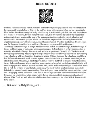Russell On Truth
Bertrand Russell discussed certain problems he found with philosophy. Russell was concerned about
how much did we really know. There is the stuff we know with our mind when we have a particular
idea, and stuff we know through actually experiencing it which would justify it. But how do we know
if it is real, or even there, for that matter? Russell says, For if we cannot be sure of the independent
existence of object, we cannot be sure of the independent existence of other people s bodies, and
therefore still less of other peoples minds, since we have no grounds for believing in their minds
except such as are derived from observing their bodies (Russell, 47). How can Farmer Brown be sure
that the dairyman just didn t have an idea ... Show more content on Helpwriting.net ...
This brings us to knowledge of things. Russell believed that all of our knowledge, both knowledge of
things and knowledge of truths, rest upon acquaintance as its foundation. It is therefore important to
consider what kinds of things there are which we have acquaintance (Russell, 57). You know stuff
through acquaintance by directly experiencing it and you know stuff through description from hearing
what other have told you from there direct experiences. William James on the other hand would have
had different views than Russell in some aspects. James believed that you needed more than just an
idea to make something true, it needed power. James believes that truth is dynamic rather than static.
James feels truth happens when everything holds together, when what you believe actually fits in with
other things you also believe. While at the same time, James believed something is false when it doesn
t fit in with the systems of your beliefs. James said, The most violent revolutions in an individual s
beliefs leave most of his old order standing. Time and space, cause and effect, nature and history, and
one s biography remain untouched. New truth is always a go between, a smoother over of transitions.
It marries old opinion to new fact so as ever to show a minimum of jolt, a maximum of continuity
(James, 124). Truth is a web where each belief contributes to support our other beliefs. James would
have reacted
... Get more on HelpWriting.net ...
 