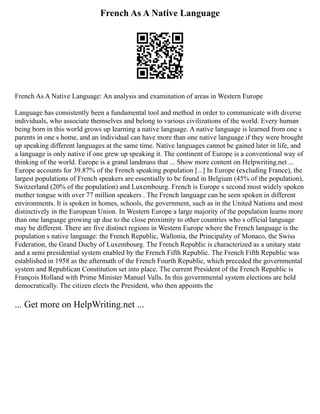 French As A Native Language
French As A Native Language: An analysis and examination of areas in Western Europe
Language has consistently been a fundamental tool and method in order to communicate with diverse
individuals, who associate themselves and belong to various civilizations of the world. Every human
being born in this world grows up learning a native language. A native language is learned from one s
parents in one s home, and an individual can have more than one native language if they were brought
up speaking different languages at the same time. Native languages cannot be gained later in life, and
a language is only native if one grew up speaking it. The continent of Europe is a conventional way of
thinking of the world. Europe is a grand landmass that ... Show more content on Helpwriting.net ...
Europe accounts for 39.87% of the French speaking population [...] In Europe (excluding France), the
largest populations of French speakers are essentially to be found in Belgium (45% of the population),
Switzerland (20% of the population) and Luxembourg. French is Europe s second most widely spoken
mother tongue with over 77 million speakers . The French language can be seen spoken in different
environments. It is spoken in homes, schools, the government, such as in the United Nations and most
distinctively in the European Union. In Western Europe a large majority of the population learns more
than one language growing up due to the close proximity to other countries who s official language
may be different. There are five distinct regions in Western Europe where the French language is the
population s native language: the French Republic, Wallonia, the Principality of Monaco, the Swiss
Federation, the Grand Duchy of Luxembourg. The French Republic is characterized as a unitary state
and a semi presidential system enabled by the French Fifth Republic. The French Fifth Republic was
established in 1958 as the aftermath of the French Fourth Republic, which preceded the governmental
system and Republican Constitution set into place. The current President of the French Republic is
François Holland with Prime Minister Manuel Valls. In this governmental system elections are held
democratically. The citizen elects the President, who then appoints the
... Get more on HelpWriting.net ...
 