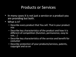 Products or Services
• In many cases it is not just a service or a product you
are providing but both.
• What is it?

– Describe every product that You sell. That is your product
mix
– Describe key characteristics of the product and how it is
different of competition (function, permanence, easy to
use, ...)
– Describe key characteristics of the service and benefit for
costumer
– Describe protection of your products/services, patents,
copyright and so on

 