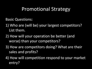 Promotional Strategy
Basic Questions:
1) Who are (will be) your largest competitors?
List them.
2) How will your operation be better (and
worse) than your competitors?
3) How are competitors doing? What are their
sales and profits?
4) How will competition respond to your market
entry?

 