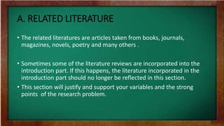 A. RELATED LITERATURE
• The related literatures are articles taken from books, journals,
magazines, novels, poetry and many others .
• Sometimes some of the literature reviews are incorporated into the
introduction part. If this happens, the literature incorporated in the
introduction part should no longer be reflected in this section.
• This section will justify and support your variables and the strong
points of the research problem.
 