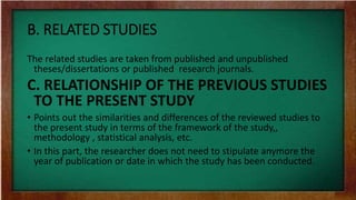 B. RELATED STUDIES
The related studies are taken from published and unpublished
theses/dissertations or published research journals.
C. RELATIONSHIP OF THE PREVIOUS STUDIES
TO THE PRESENT STUDY
• Points out the similarities and differences of the reviewed studies to
the present study in terms of the framework of the study,,
methodology , statistical analysis, etc.
• In this part, the researcher does not need to stipulate anymore the
year of publication or date in which the study has been conducted.
 