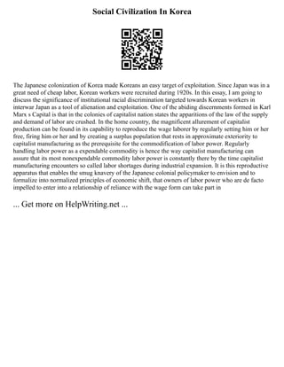 Social Civilization In Korea
The Japanese colonization of Korea made Koreans an easy target of exploitation. Since Japan was in a
great need of cheap labor, Korean workers were recruited during 1920s. In this essay, I am going to
discuss the significance of institutional racial discrimination targeted towards Korean workers in
interwar Japan as a tool of alienation and exploitation. One of the abiding discernments formed in Karl
Marx s Capital is that in the colonies of capitalist nation states the apparitions of the law of the supply
and demand of labor are crushed. In the home country, the magnificent allurement of capitalist
production can be found in its capability to reproduce the wage laborer by regularly setting him or her
free, firing him or her and by creating a surplus population that rests in approximate exteriority to
capitalist manufacturing as the prerequisite for the commodification of labor power. Regularly
handling labor power as a expendable commodity is hence the way capitalist manufacturing can
assure that its most nonexpendable commodity labor power is constantly there by the time capitalist
manufacturing encounters so called labor shortages during industrial expansion. It is this reproductive
apparatus that enables the smug knavery of the Japanese colonial policymaker to envision and to
formalize into normalized principles of economic shift, that owners of labor power who are de facto
impelled to enter into a relationship of reliance with the wage form can take part in
... Get more on HelpWriting.net ...
 