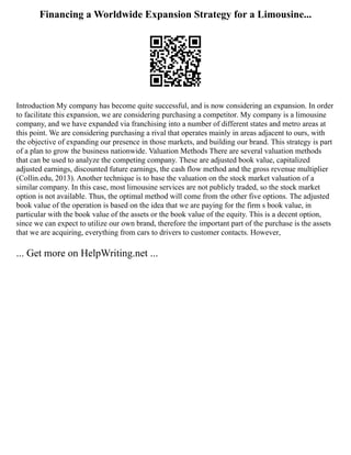 Financing a Worldwide Expansion Strategy for a Limousine...
Introduction My company has become quite successful, and is now considering an expansion. In order
to facilitate this expansion, we are considering purchasing a competitor. My company is a limousine
company, and we have expanded via franchising into a number of different states and metro areas at
this point. We are considering purchasing a rival that operates mainly in areas adjacent to ours, with
the objective of expanding our presence in those markets, and building our brand. This strategy is part
of a plan to grow the business nationwide. Valuation Methods There are several valuation methods
that can be used to analyze the competing company. These are adjusted book value, capitalized
adjusted earnings, discounted future earnings, the cash flow method and the gross revenue multiplier
(Collin.edu, 2013). Another technique is to base the valuation on the stock market valuation of a
similar company. In this case, most limousine services are not publicly traded, so the stock market
option is not available. Thus, the optimal method will come from the other five options. The adjusted
book value of the operation is based on the idea that we are paying for the firm s book value, in
particular with the book value of the assets or the book value of the equity. This is a decent option,
since we can expect to utilize our own brand, therefore the important part of the purchase is the assets
that we are acquiring, everything from cars to drivers to customer contacts. However,
... Get more on HelpWriting.net ...
 