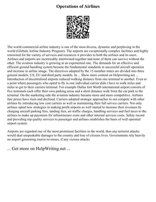 Operations of Airlines
The world commercial airline industry is one of the most diverse, dynamic and perplexing in the
world (Globale Airline Industry Program). The airports are exceptionally complex facilities and highly
renowned for the variety of services and resources it provides to both the airlines and its users.
Airlines and airports are inextricably intertwined together and none of them can survive without the
other. The aviation industry is growing at an exponential rate. The demands for an effective and
efficient ground handling system became the fundamental standards in successful aircraft operation
and increase in airline image. The directives adopted by the 15 member states are divided into three
general models, US, EU and third party models. In ... Show more content on Helpwriting.net ...
Introduction of decentralised airports reduced walking distance from one terminal to another. Even to
a point where passengers who opted to fly in one individual carrier didn t have to walk miles and
miles to get to their carriers terminal. For example Dallas fort Worth international airport consists of
five terminals each offer their own parking areas and a short distance walk from the car park to the
terminal. On the marketing side the aviation industry became more and more competitive. Airlines
fare prices have risen and declined. Carriers adopted strategic approaches to out compete with other
airlines by introducing low cost carriers as well as maintaining their full service carriers. Not only
airlines opted new strategies in making profit airports as well started to increase their revenues by
charging aircraft parking fees, landing fees, air traffic charges, handling services and fuel taxes to the
airlines to make up payments for infrastructure costs and other internal services costs. Safety record
and providing top quality services to passenger and airlines establishes the basis of well operated
airport system.
Airports are regarded one of the most prominent facilities in the world, thus any terrorist attacks
would deal unspeakable damages to the country and lose of citizens lives. Governments rely heavily
on airport generating tourist revenues, if any vicious attacks
... Get more on HelpWriting.net ...
 