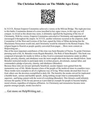 The Christian Influence on The Middle Ages Essay
In 312 CE, Roman Emperor Constantine achieved a victory at the Milvian Bridge. The night previous
to this battle, Constantine dreamt of a cross inscribed in hoc signo vinces, in this sign you will
conquer. As trivial as this dream may seem, it ultimately signified the beginning of the rise of
Christianity. With his victory, Emperor Constantine converted to Christianity and supported and
encouraged it throughout the empire. In 313 CE, another milestone occurred as the emperors, both
Constantine I of the West and Licinius of the East, signed the Edict of Milan declaring that the
Diocletianic Persecution would end, and Christianity would be tolerated in the Roman Empire. This
religion began to flourish as people quickly converted from pagan ... Show more content on
Helpwriting.net ...
One of the most important contributors of this time was Saint Benedict of Nursia. To guide Christians
pursuing such a life, St. Benedict wrote Regula Benedicti, The Rule of Saint Benedict. This book was
composed of precepts for monks to follow as they lived in communal monasteries under an abbot.
Ideally, poverty, chastity, and obedience were the most sought after traits that one should follow. Saint
Benedict instructed monks to participate daily in written prayers, devotionals, manual labor, and
commanded a pledge of poverty, chastity, and obedience (Benedict).
Because these rules are not just spiritually beneficial, secular impacts were gained from the
monasteries way of life. Monks became a hero of the people of the medieval times in countless ways.
These monks were examples to all of a righteous way of living. When monks devoted their lives to
God, others saw the devotion exemplified in daily life. The humility the monks strived for implicated
a humble heart , serious and humble speech , doing nothing except what is commended by his
superiors , and being content with the worst of everything (Benedict). This lifestyle could infinitely
increase the quality of life for any person as it provided an example for people to become helpful,
moral citizens, regardless of religious affiliation. As Christianity and monasteries became more
popular amongst people, monks traveled to
... Get more on HelpWriting.net ...
 