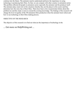 continue into the future. The animator need to understand and know the importance in using
technology in producing their films. So that, we can compete with other country in animation sector.
This problem affected all people in animation sector especially the animator and the producer itself.
The animator plays main role in this situation whereby they are the player in this sector and they
determine how the story line of their films. There have been a few research done before about this
problem too and this study is more to extend the existing knowledge. The findings of the research will
change the level of quality of the 3D animation films production when the animator know about and
how to use technology in their films making process.
OBJECTIVE OF THE RESEARCH
The objective of this research is to find out what are the importance of technology in the
... Get more on HelpWriting.net ...
 
