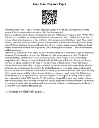 Tony Blair Research Paper
Intro/thesis Tony Blair is one of the most important figures in the Middle East conflict due to the
amount of involvement and the amount of tasks that he is assigned.
Relevant Background Tony Blair, a former prime minister of the United Kingdom from 1997 to 2007,
is believed to be disliked by Palestinians due to his closeness with Israel. His closeness with Israel is
because of previous discussions with a pro Israel lobby group, Labour Friends of Israel. At one point
he was a special representative of the Quartet of International powers that includes the United States,
United Nations, European Union, and Russia. His job was to seek a peace agreement between Israel
and the Palestinians and later he was given the task of helping the Palestinian ... Show more content
on Helpwriting.net ...
Therefore the Palestinians were angry, but since Israel had the help of the United States and the United
Nation the Palestinians lost the wars that followed and their country ceased to exist. The Israeli
believed that they needed a place where they could practice their beliefs, so they declared their
independence in 1948 and received the land that already belonged to Palestine. Hamas said that any
proposal for a long term truce with Israel would be brought to the attention of other Palestinian
factions in the Gaza Strip. Blair is acting as a broker to obstruct matters and we don t know what his
attentions are. At times given the scope of the conflict his projects seem quite small, an observation
made at one point by Palestinian Prime Minister Salam Fayyad, who warned that Blair s state building
efforts would amount to little without a more substantive change in Israeli policy. The Palestinians
detested many of Blair s plans because they were supposed to be helpful, according to the Palestine
paper. A memo from late 2007 from the PA s Negotiations Support Unit has a large number of issues:
Agribusiness projects are a no more even the ones already proposed due to requirement of Palestinians
to commute from one place to another and for them to send off goods but not requesting for Israel to
use the 2005 Agreement on Movement and
... Get more on HelpWriting.net ...
 