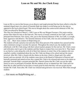 Lean on Me and Mr. Joe Clark Essay
Lean on Me is a movie that focuses on an abrasive and tough principal that has been called to whip the
underprivileged inner city school of Eastside High into shape to avoid being run by the state as
opposed to the local school board. This movie brought about the controversial character of Mr. Joe
Clark was played by Morgan Freeman.
This film was released on March 3, 1989. Lean on Me was Morgan Freeman s first major motion
picture film where he stars as the lead role. This movie is loosely centered on Joe Clark, a real life
principal from Paterson, New Jersey, who, just as the fictional character of Mr. Joe Clark, is a tough,
hard, aggressive and abrasive. The fictional character of Joe Clark, who was also nicknamed Crazy
Joe , was ... Show more content on Helpwriting.net ...
The students all took a practice test and only thirty three percent of the students have passed and the
states minimum average is seventy five percent. Throughout the school year, the students work
effortlessly with Mr. Clark along with their school teachers prepare for the real test. Mr. Clark s crazy
and wild antics start to get to the students and they begin to respect him even more for it. They begin
to see that he is only doing this with all of their best interests in mind. One of the students who was
expelled s mother complained about the way Mr. Clark ran things at his school and got the mayor
involved. After Mr. Clark is found with the chains on the door, which is illegal and a fire safety
hazard, and was arrested. All of the students came down to the Board of Education in Paterson and
basically protested and ranted on how they wanted Mr. Clark to be released and return to his duties as
principal. Eastside High s assistant principal Mrs. Barrett claims that Mr. Clark was not the right
choice to serve as principal of Eastside. But the students all say in rebuttal how Mr. Clark cares for
them like no other and how he has done so much good for them that they will not accept anyone
besides Mr. Clark. Soon after, Mr. Clark was released and good news was received. More than enough
students
... Get more on HelpWriting.net ...
 