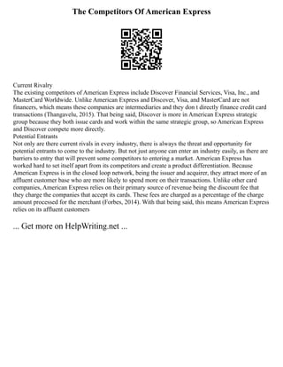 The Competitors Of American Express
Current Rivalry
The existing competitors of American Express include Discover Financial Services, Visa, Inc., and
MasterCard Worldwide. Unlike American Express and Discover, Visa, and MasterCard are not
financers, which means these companies are intermediaries and they don t directly finance credit card
transactions (Thangavelu, 2015). That being said, Discover is more in American Express strategic
group because they both issue cards and work within the same strategic group, so American Express
and Discover compete more directly.
Potential Entrants
Not only are there current rivals in every industry, there is always the threat and opportunity for
potential entrants to come to the industry. But not just anyone can enter an industry easily, as there are
barriers to entry that will prevent some competitors to entering a market. American Express has
worked hard to set itself apart from its competitors and create a product differentiation. Because
American Express is in the closed loop network, being the issuer and acquirer, they attract more of an
affluent customer base who are more likely to spend more on their transactions. Unlike other card
companies, American Express relies on their primary source of revenue being the discount fee that
they charge the companies that accept its cards. These fees are charged as a percentage of the charge
amount processed for the merchant (Forbes, 2014). With that being said, this means American Express
relies on its affluent customers
... Get more on HelpWriting.net ...
 