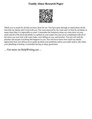 Family Abuse Research Paper
Thank you so much for all that you have done for me. You have gone through so much abuse all the
time that my family and I lived with you. You were annoyed by my sister and I or hurt by accidents so
many times that it is impossible to count. I remember the numerous times my sister drew on your
stairs and all of the food and drinks we spilled on your carpet.You also never complained with all of
the times you were hurt with water leaks, trees falling on you, and termites. You just roll with the
punches and accept everything that happens to you. You will never know how much my family
appreciates how you almost never speak up about your problems unless you really need it, like when
your plumbing is hurting. I remember having so many good times
... Get more on HelpWriting.net ...
 