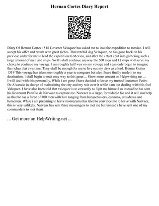 Hernan Cortes Diary Report
Diary Of Hernan Cortes 1518 Govener Velaquez has asked me to lead the expedition to mexico. I will
accept his offer and return with great riches. That retchid dog Velaquez, he has gone back on his
previose order for me to lead the expedition to Mexico, and after the effort i put into gathering such a
large amount of men and ships. Well i shall continue anyway the 500 men and 11 ships will serve my
choice to continue my voyage. I am roughly half way on my voyage and i can only begin to imagine
the riches that await me. They shall be enough for me to live out my days as a lord. Hernan Cortes
1519 This voyage has taken me roughly a year to conquere but alas i have finally made it to my
destination. I shall begin to mak emy way to this great ... Show more content on Helpwriting.net ...
I will deal with this personally, While i am gone i have decided to leave my trusted lieutenant Pedro
De Alvarado in charge of maintaining the city and my rule over it while i am out dealing with this fool
Valequez. I have also been told that valequez is to cowardly to fight me himself so instead he has sent
his lieutenant Panifilo de Narvaez to capture me. Narvaez is a large, formidable foe and it will not help
us that he has a force of 800 men with him ranging from harquebusiers, cannons, crossbows and
horsemen. While i am preparing to leave montezuma has tried to convince me to leave with Narvaez,
this is very unlikely. Narveaz has sent three messangers to met me but instead i have sent one of my
commanders to met them
... Get more on HelpWriting.net ...
 