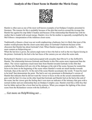 Analysis of the Closet Scene in Hamlet the Movie Essay
Hamlet is often seen as one of the most well known examples of an Oedipus Complex presented in
literature. The reasons for this is probably because of the plot that resolves around the revenge that
Hamlet has against his step father Claudius and because of the relationship that Hamlet has with his
mother that is loaded with sexual energy. Hamlet s love for his mother is especially exemplified by the
Mel Gibson s interpretation of the infamous closet scene.
Traditionally a Queen s closet was not worth emphasizing a bedroom, but it is likely that most of the
readers would presume that the closet scene takes place in Gertrude?s bedroom because of the
obsession that Hamlet has about Gertrude?s bed. When Hamlet responds to his mother?s ... Show
more content on Helpwriting.net ...
When the last kiss is given, the camera angle turns to have the bed as well as the two figures kissing in
the picture. Gertrude by the bed is the last focus of the camera you see when the scene ends.
Richardson?s Hamlet is not as much preoccupied with sexuality than Olivier?s or the Zeffirelli?s
Hamlet. The relationship between Gertrude and Hamlet in this film seems more impersonal than the
others. The viewer experience much more hate from Hamlet towards Gertrude in this film that
explains why Richardson left out a lot of the dialogue at the end of the scene, because he wanted the
focus to be more on the beginning of the scene where Hamlet?s words are much harsher towards
Gertrude, than at the end of it. At the end of the scene Hamlet accentuates the words: ?I must be cruel
to be kind? that demonstrate the point. The bed is not very prominent in Richardson?s version of
Hamlet that indicates that he did not want the viewer to focus on the on the sexual connotation that
goes with the bed. It is true on the other hand that Gertrude and Hamlet lied on the bed at the end of
the scene, but the viewer gets the feeling that it was more an indicator of the intimacy that goes with a
normal mother and son relationship than an Oedipus Complex case. Hamlet cried like a little boy that
lost his father and not like a lover that lost his mistress. When you compare the lighting of the closet
scene from the Richardson version with the Zeffirelli, it
... Get more on HelpWriting.net ...
 