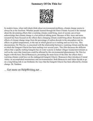 Summary Of On Thin Ice
In modern times, when individuals think about environmental problems, climate change seems to
always be at the forefront. Whether people learned through the Paris Climate Accord or the internet
about the devastating effects that a warming climate could bring, most of society can at least
acknowledge that climate change is a hot political talking point. Because of this, more and more
research has been focused on the effects that a changing climate could bring about. Research on the
effects of climate change range from the percentage of carbon dioxide in the atmosphere and its
effects on global temperatures, to the rate at which glacial ice is melting and sea level rise. This
documentary, On Thin Ice, is concerned with the relationship between a warming climate and the rate
at which the Gangotri Glacier has been melting over several years. This film discusses the different
effects that a rapidly melting Gangotri has on water scarcity in Indian villages located downstream as
well as the ways that Americans could be affected by this environmental phenomenon. On Thin Ice
begins with the host, David Brancaccio, presenting the main focus of the film: the effects that a
warming climate could have on the endangered Gangotri Glacier. Brancaccio then introduces Conrad
Anker, an accomplished mountaineer and environmentalist. Both Brancaccio and Anker decide to go
on a long hiking trek to see firsthand, the ways that the Gangotri Glacier has been affected by climate
change. Dr. Vandana
... Get more on HelpWriting.net ...
 