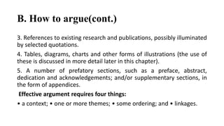 B. How to argue(cont.)
3. References to existing research and publications, possibly illuminated
by selected quotations.
4. Tables, diagrams, charts and other forms of illustrations (the use of
these is discussed in more detail later in this chapter).
5. A number of prefatory sections, such as a preface, abstract,
dedication and acknowledgements; and/or supplementary sections, in
the form of appendices.
Effective argument requires four things:
• a context; • one or more themes; • some ordering; and • linkages.
 