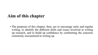 Aim of this chapter
• The purposes of this chapter, then, are to encourage early and regular
writing, to identify the different skills and issues involved in writing
up research, and to build up conﬁdence by confronting the concerns
commonly encountered in writing up.
 