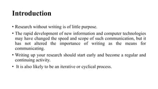 Introduction
• Research without writing is of little purpose.
• The rapid development of new information and computer technologies
may have changed the speed and scope of such communication, but it
has not altered the importance of writing as the means for
communicating.
• Writing up your research should start early and become a regular and
continuing activity.
• It is also likely to be an iterative or cyclical process.
 