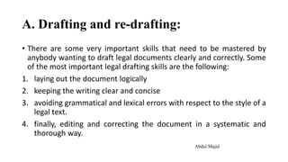 A. Drafting and re-drafting:
• There are some very important skills that need to be mastered by
anybody wanting to draft legal documents clearly and correctly. Some
of the most important legal drafting skills are the following:
1. laying out the document logically
2. keeping the writing clear and concise
3. avoiding grammatical and lexical errors with respect to the style of a
legal text.
4. finally, editing and correcting the document in a systematic and
thorough way.
Abdul Majid
 