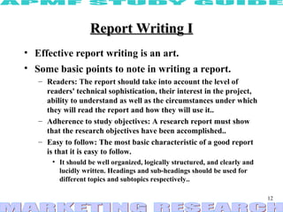 Report Writing I
• Effective report writing is an art.
• Some basic points to note in writing a report.
   – Readers: The report should take into account the level of
     readers' technical sophistication, their interest in the project,
     ability to understand as well as the circumstances under which
     they will read the report and how they will use it..
   – Adherence to study objectives: A research report must show
     that the research objectives have been accomplished..
   – Easy to follow: The most basic characteristic of a good report
     is that it is easy to follow.
       • It should be well organized, logically structured, and clearly and
         lucidly written. Headings and sub-headings should be used for
         different topics and subtopics respectively..

                                                                              12
 