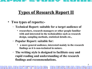 Types of Research Report II

• Two types of reports:-
  – Technical Report: suitable for a target audience of
     • researchers, research managers or other people familiar
       with and interested in the technicalities such as research
       design, sampling methods, statistical details etc.,
  – Popular Report: suitable for:
     • a more general audience, interested mainly in the research
       findings as it is non-technical in nature.
  – The writing style is designed to facilitate easy and
    rapid reading and understanding of the research
    findings and recommendations.
                                                                    4
 