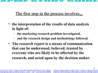 The first step in the process involves..

• the interpretation of the results of data analysis
  in light of:
   – the marketing research problem investigated,
   – and the research design and methodology followed.
• The research report is a means of communication
  that can be understood, believed, trusted by
  everyone who are likely to be affected by the
  research, and acted upon by the decision maker.

                                                         6
 