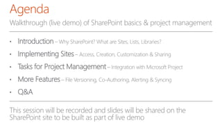 Walkthrough (live demo) of SharePoint basics & project management
• Introduction – Why SharePoint? What are Sites, Lists, Libraries?
• Implementing Sites– Access, Creation, Customization & Sharing
• Tasks for Project Management– Integration with Microsoft Project
• More Features – File Versioning, Co-Authoring, Alerting & Syncing
• Q&A
This session will be recorded and slides will be shared on the
SharePoint site to be built as part of live demo
Agenda
 