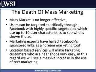 The Death Of Mass Marketing Mass Market is no longer effective. Users can be targeted specifically through Facebook with highly specific targeted ad which use up to 10 user characteristics to see who is shown the ad. Marketing experts have hailed Facebook’s sponsored links as a “dream marketing tool” Location based services will make targeting customers who are near shops very easy, in this regard we will see a massive increase in the use of text marketing. 