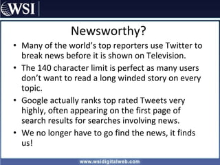 Newsworthy? Many of the world’s top reporters use Twitter to break news before it is shown on Television.  The 140 character limit is perfect as many users don’t want to read a long winded story on every topic. Google actually ranks top rated Tweets very highly, often appearing on the first page of search results for searches involving news. We no longer have to go find the news, it finds us! 