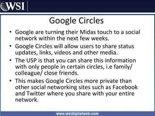 Google Circles Google are turning their Midas touch to a social network within the next few weeks. Google Circles will allow users to share status updates, links, videos and other media. The USP is that you can share this information with only people in certain circles, i.e family/ colleague/ close friends. This makes Google Circles more private than other social networking sites such as Facebook and Twitter where you share with your entire network. 