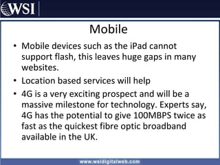 Mobile Mobile devices such as the iPad cannot support flash, this leaves huge gaps in many websites. Location based services will help  4G is a very exciting prospect and will be a massive milestone for technology. Experts say, 4G has the potential to give 100MBPS twice as fast as the quickest fibre optic broadband available in the UK. 