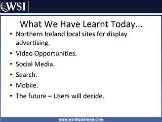 What We Have Learnt Today... Northern Ireland local sites for display advertising. Video Opportunities. Social Media. Search. Mobile. The future – Users will decide. 