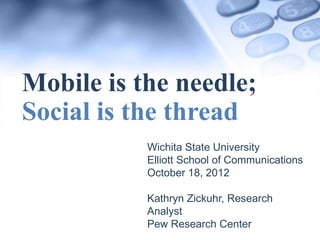 Mobile is the needle;
Social is the thread
         Wichita State University
         Elliott School of Communications
         October 18, 2012

         Kathryn Zickuhr, Research Analyst
         Pew Research Center
 
