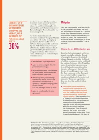 Currently 5% of
greenhouse gases
are generated
by shipping and
aircraft, and if
unchanged, this
percentage could
rise to

30%

investment in renewables by more than
20 000 per cent over a year2; Mexico
released an ambitious climate plan for
2030; and the Australian economy proved
that a carbon price does not mean the end
of economic growth.
The United Nations Framework
Convention on Climate Change (UNFCCC)
has a critical role to play in ramping up
global action. Parties need to come to
COP 19 in Warsaw prepared to work from
day one. With little more than two years
left before the deadline for a new climate
agreement and for global emissions to
have peaked in terms of the science, we
cannot afford 2013 to be another lost year
for climate action.

In Warsaw WWF expects parties to:
„„ Agree to concrete steps to close the
pre-2020 emissions gap.
„„ Set up an independent expert process
on equity tasked with proposing an
equity reference framework.
„„ Devote high-level political energy
to mobilizing climate finance, and
ensure that a clear trajectory is
agreed at COP 19 for scaling up public
finance towards
US$ 100 billion per annum by 2020.
„„ Agree on a roadmap for the 2015
agreement.

Mitigation
This year concentration of carbon dioxide
in the atmosphere, surpassed 400 parts
per million for the first time in 2.5 million
years3. This places an immense burden of
responsibility on governments to act with
urgency to ensure that emissions peak
within the decade to ensure that we do not
cross the dangerous threshold of 1.5°C of
warming.

Closing the pre-2020 mitigation gap
Ensuring that emissions peak well before
2020 is essential to minimize the risk
of passing the dangerous threshold of
climate change, to protect the livelihoods
of millions of people across the world, and
the continued existence of low-lying island
states. Urgent action is also necessary
to avoid further investment in carbon
intensive infrastructure that will only
become stranded in a post-2020 world.
For these reasons, as well as the urgent
need to build trust between parties,
short-term mitigation is the most critical
element of the current negotiations.
Concrete steps that need to be taken
include:
„„ Developed countries need to
commit to increase their 2020
emission reduction targets and
take the lead in reducing global
emissions to avoid dangerous
climate change. The scheduled review
of the Kyoto Protocol targets provides
developed countries with an important
opportunity to present emission
reduction targets at levels commensurate
with what is required to address
the gigatonne gap. Those developed
countries that are not party to the
second commitment period of the Kyoto
Protocol, should take their fair share of

2	 PEW Centre. 2013. Who’s Winning the Clean Energy Race? 2012 Edition. Available at: http://www.
pewenvironment.org/uploadedFiles/PEG/Publications/Report/-clenG20-Report-2012-Digital.pdf
3	 The last time CO 2 concentrations remained at such a high level for a sustained period of time average global
temperatures were 3° Celsius warmer and sea levels were at least 5 meters higher than they are today. Even
more frightening - CO 2 concentration increases in this past epoch were based on million year cycles while the
current rate of increase over a few decades is unprecedented in the history of the earth (IPCC. 2007. IPCC
Fourth Assessment Report: Climate Change http://www.ipcc.ch/publications_and_data/ar4/wg1/en/ch6s6-32.html.)

 