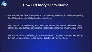 • We learned a lot from employees in our Listening Sessions, including compelling,
heartfelt and emotional stories about their lives.
• With the support and willingness of our employees, we wanted to capture these
stories and use them as educational opportunities for other employees at WWT.
• We started with a small pilot group whom we encouraged to share stories (either
through video, written, etc.) to learn, educate and inspire others.
How Did Storytellers Start?
 